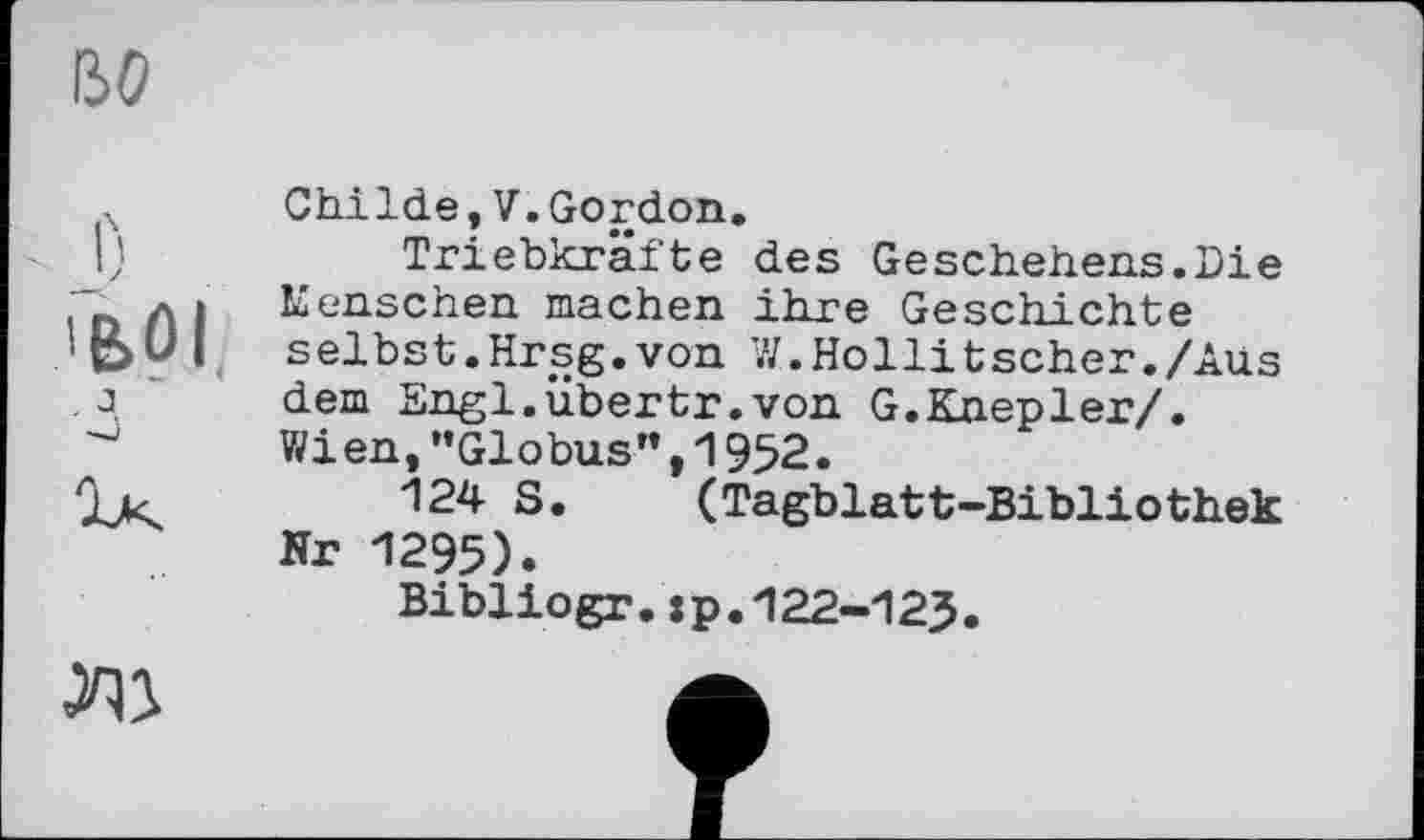 ﻿во
о
'BÛI
Childe,V.Gordon.
Triebkräfte des Geschehens.Die Keuschen machen ihre Geschichte selbst.Hrsg.von W.Hollitscher./Aus dem Engi.übertr.von G.Knepler/. Wien,"Globus",1952.
124 S. (Tagblatt-Bibliothek Nr 1295).
Bibliogr.:p.122-125.
